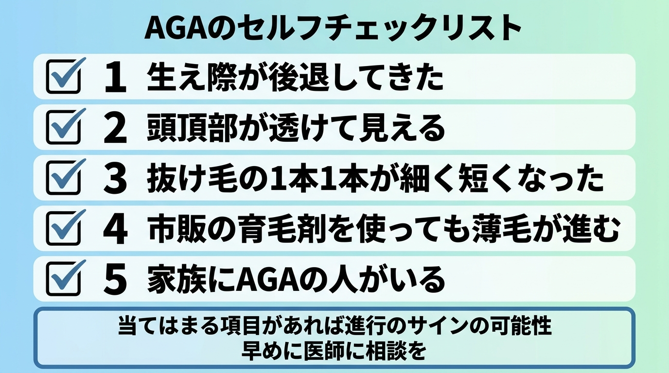 タイトル: AGAのセルフチェックリスト。縦並びのチェックリスト形式で5項目: 1. 生え際が後退してきた。2. 頭頂部が透けて見える。3. 抜け毛の1本1本が細く短くなった。4. 市販の育毛剤を使っても薄毛が進む。5. 家族にAGAの人がいる。下部に注記: 当てはまる項目があれば進行のサインの可能性。早めに医師に相談を