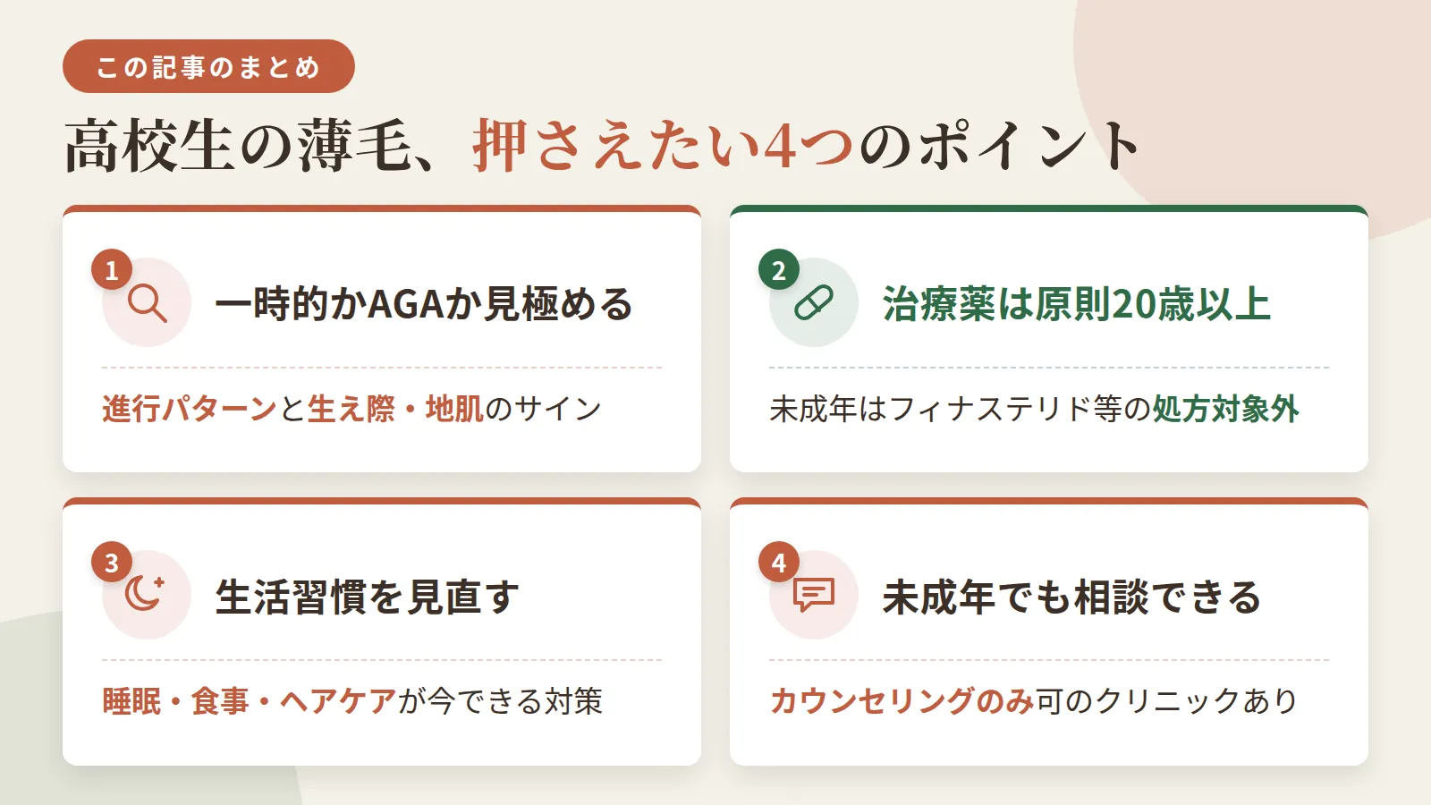 記事の要約: 一時的な脱毛かAGAかは進行パターンと生え際・地肌のサインで判断できる / フィナステリド等の治療薬は原則20歳以上対象、未成年は処方対象外 / 今できる対策は睡眠・食事・ヘアケアなど生活習慣の見直し / 未成年でも相談やカウンセリングのみ受けられるクリニックがある