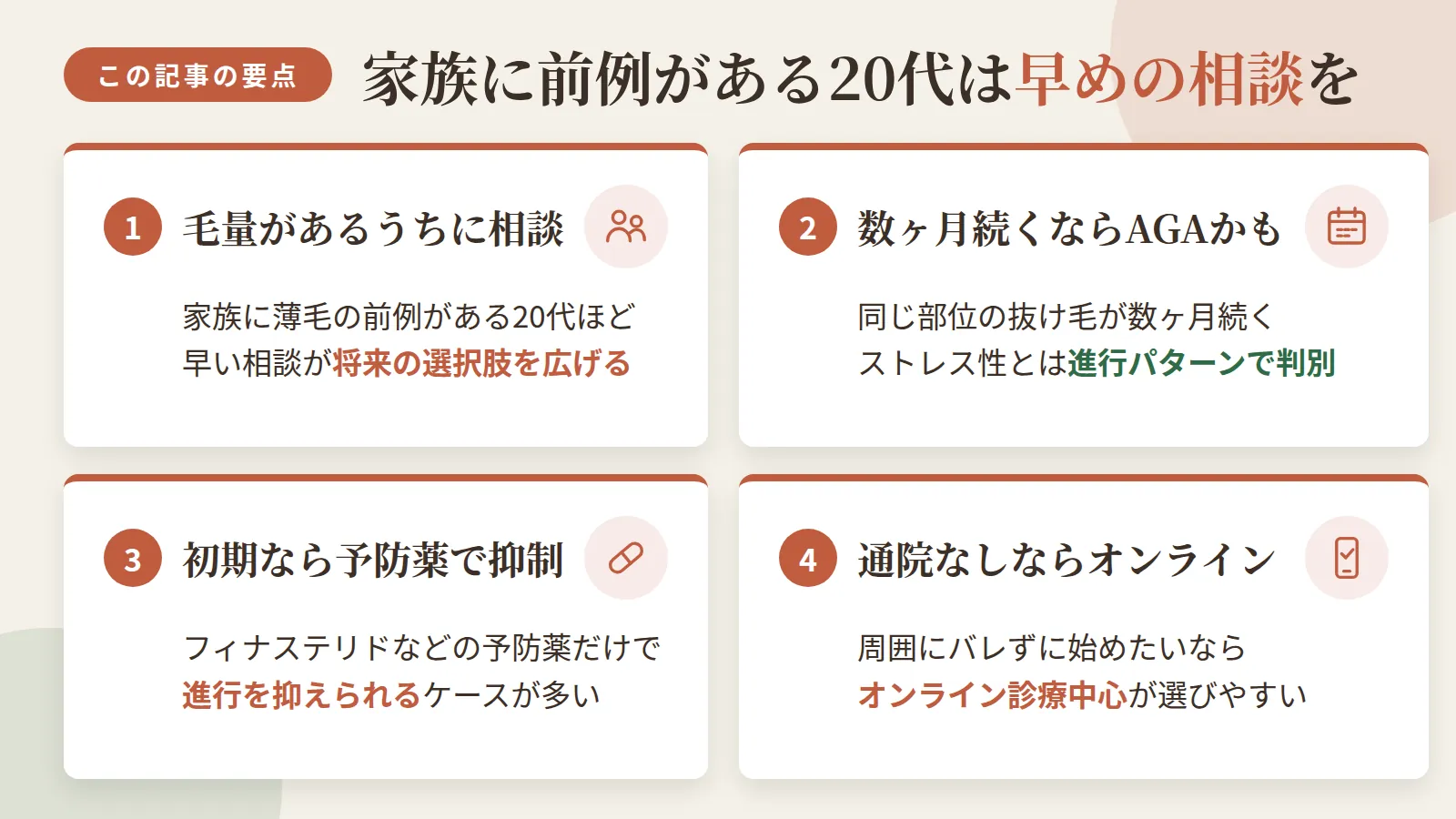 記事の要約: 家族に薄毛の前例がある20代ほど、毛量が残る早い段階での相談が将来の選択肢を広げる / 抜け毛が数ヶ月同じ部位で続くならAGAの可能性があり、一時的なストレス性脱毛とは進行パターンで見分けられる / 毛量が残る初期ならフィナステリドなどの予防薬だけで進行を抑えられるケースが多い / 通院せず周囲にバレずに始めたいなら、オンライン診療中心のクリニックが選びやすい